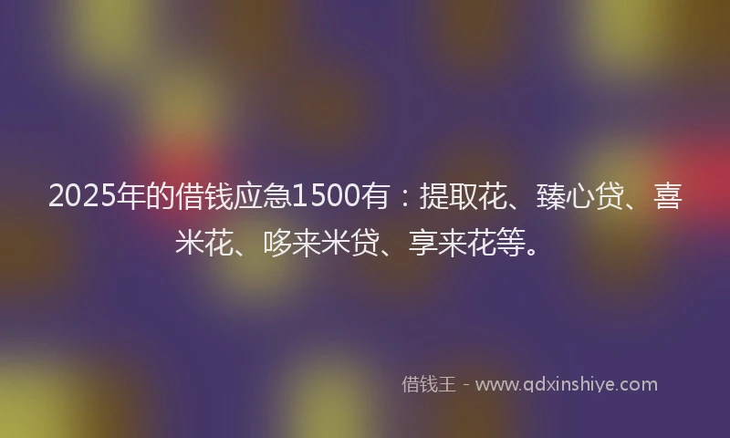 2025年的借钱应急1500有：提取花、臻心贷、喜米花、哆来米贷、享来花等。
