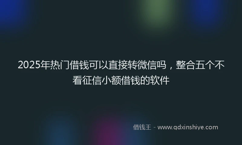 2025年热门借钱可以直接转微信吗，整合五个不看征信小额借钱的软件