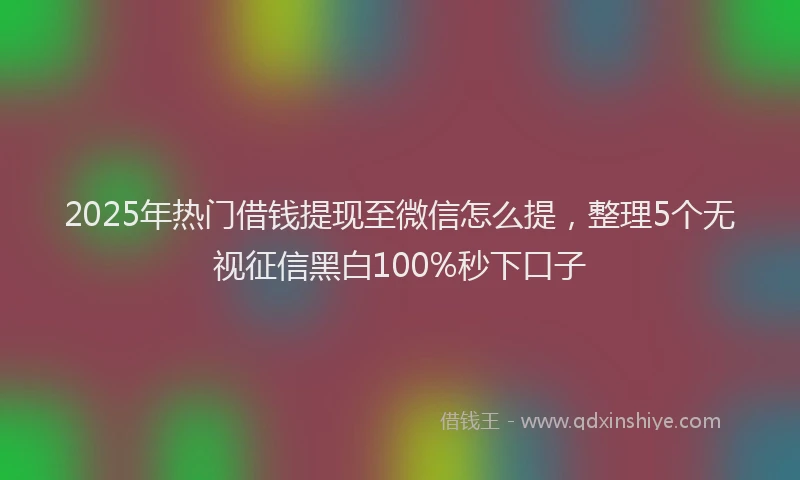2025年热门借钱提现至微信怎么提，整理5个无视征信黑白100%秒下口子