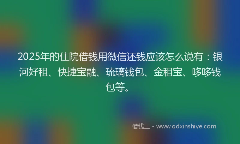 2025年的住院借钱用微信还钱应该怎么说有：银河好租、快捷宝融、琉璃钱包、金租宝、哆哆钱包等。