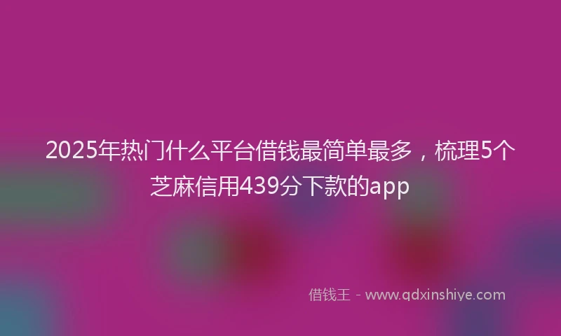 2025年热门什么平台借钱最简单最多，梳理5个芝麻信用439分下款的app