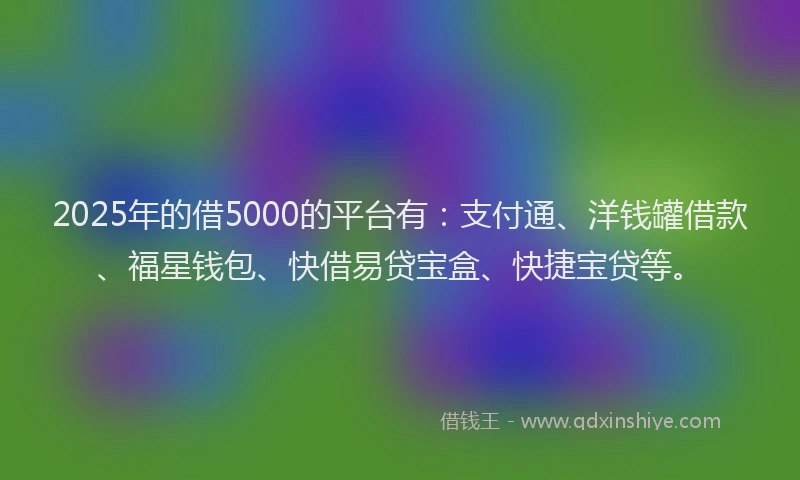 2025年的借5000的平台有：支付通、洋钱罐借款、福星钱包、快借易贷宝盒、快捷宝贷等。