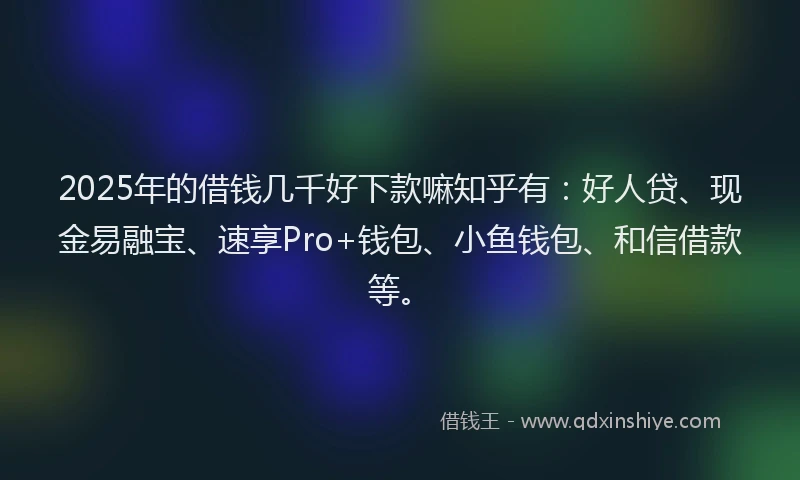 2025年的借钱几千好下款嘛知乎有：好人贷、现金易融宝、速享Pro+钱包、小鱼钱包、和信借款等。