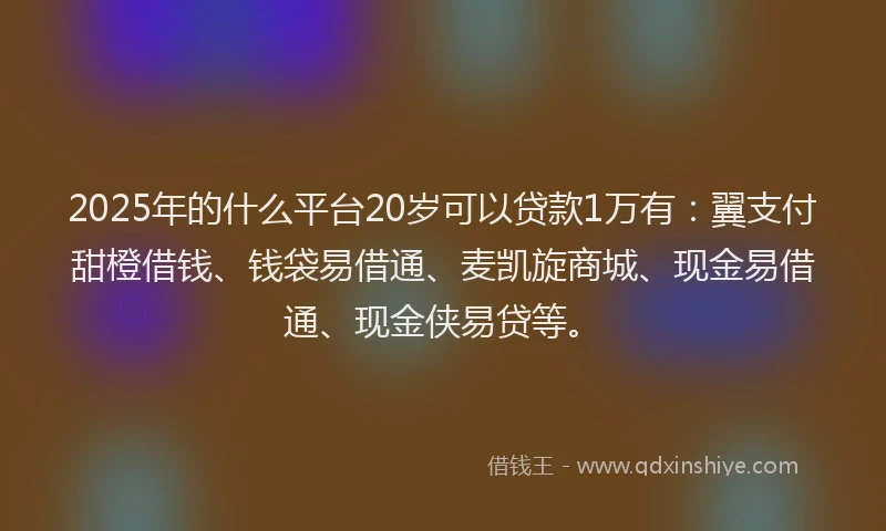 2025年的什么平台20岁可以贷款1万有：翼支付甜橙借钱、钱袋易借通、麦凯旋商城、现金易借通、现金侠易贷等。