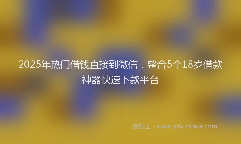 2025年热门借钱直接到微信，整合5个18岁借款神器快速下款平台