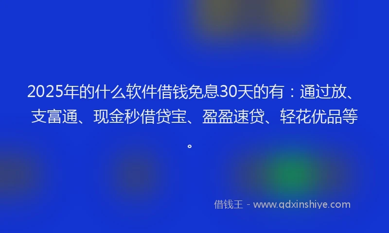 2025年的什么软件借钱免息30天的有：通过放、支富通、现金秒借贷宝、盈盈速贷、轻花优品等。