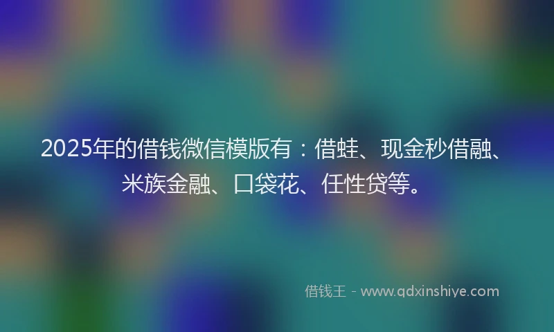 2025年的借钱微信模版有：借蛙、现金秒借融、米族金融、口袋花、任性贷等。