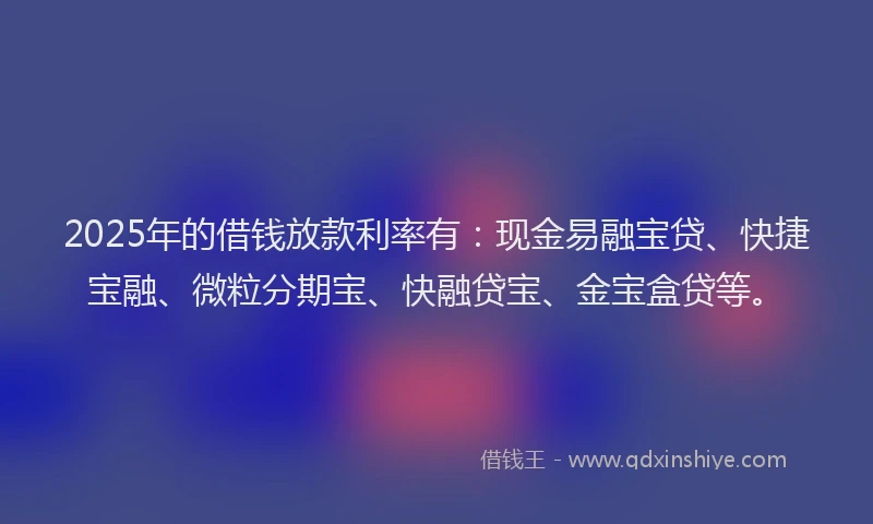 2025年的借钱放款利率有：现金易融宝贷、快捷宝融、微粒分期宝、快融贷宝、金宝盒贷等。