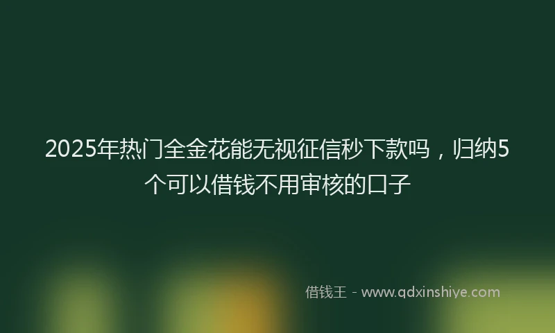 2025年热门全金花能无视征信秒下款吗，归纳5个可以借钱不用审核的口子