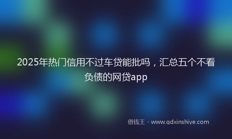 2025年热门信用不过车贷能批吗，汇总五个不看负债的网贷app