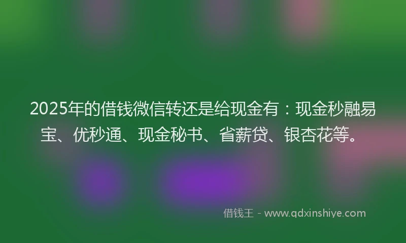 2025年的借钱微信转还是给现金有：现金秒融易宝、优秒通、现金秘书、省薪贷、银杏花等。
