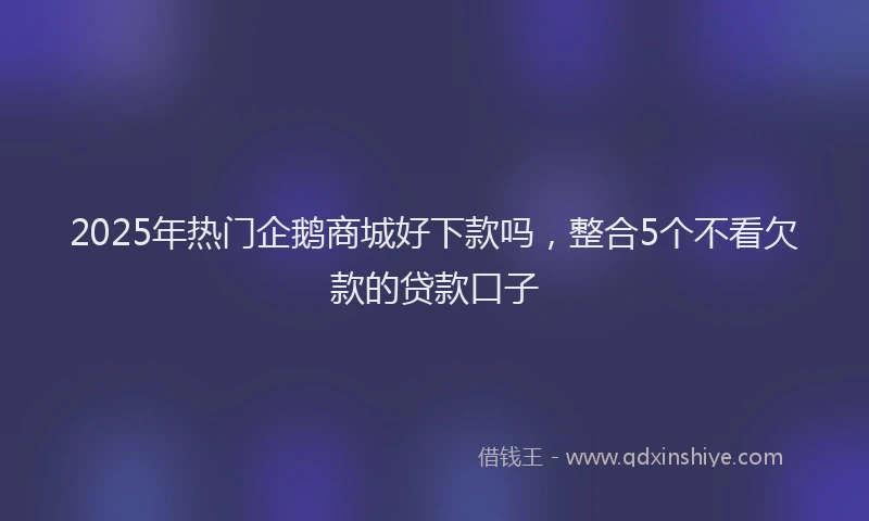 2025年热门企鹅商城好下款吗，整合5个不看欠款的贷款口子
