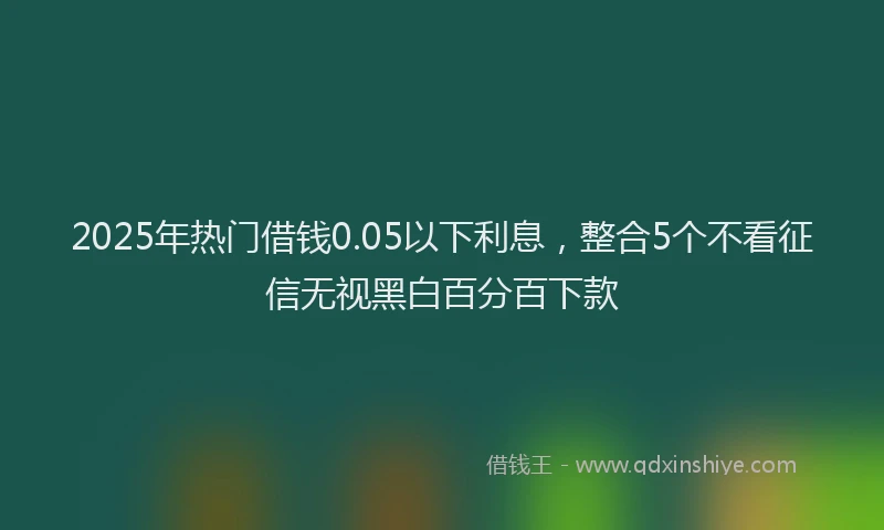 2025年热门借钱0.05以下利息，整合5个不看征信无视黑白百分百下款