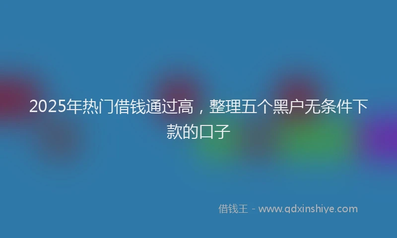 2025年热门借钱通过高，整理五个黑户无条件下款的口子
