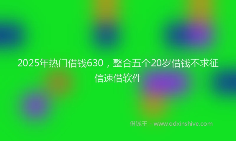 2025年热门借钱630，整合五个20岁借钱不求征信速借软件