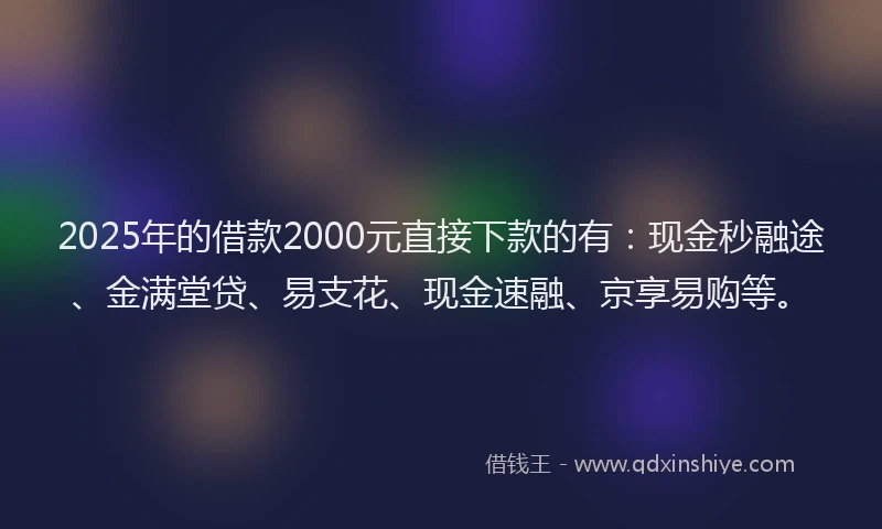 2025年的借款2000元直接下款的有：现金秒融途、金满堂贷、易支花、现金速融、京享易购等。