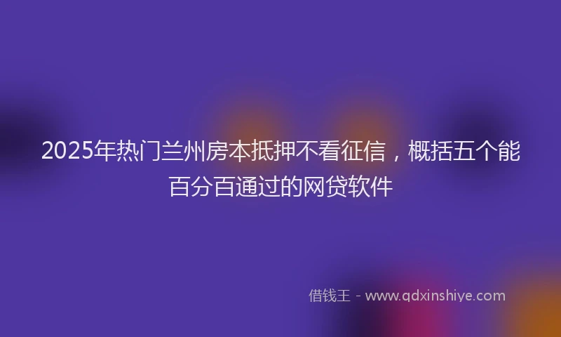 2025年热门兰州房本抵押不看征信，概括五个能百分百通过的网贷软件