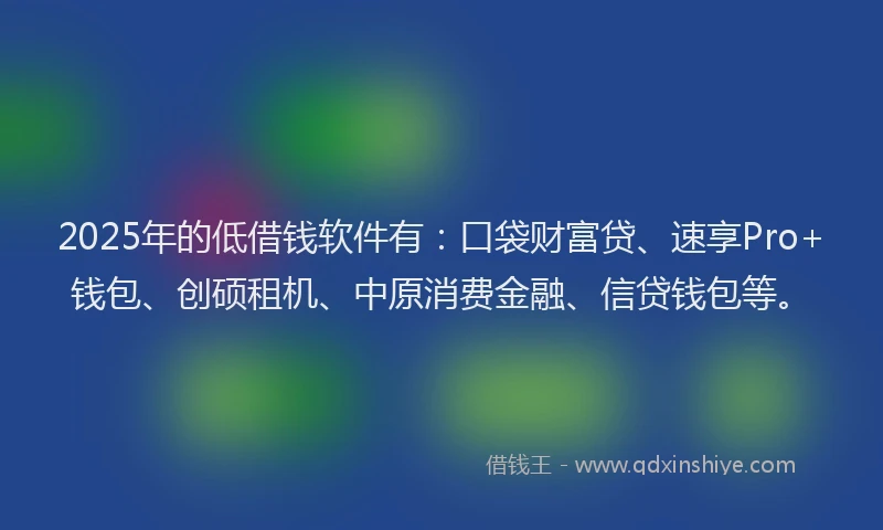 2025年的低借钱软件有：口袋财富贷、速享Pro+钱包、创硕租机、中原消费金融、信贷钱包等。