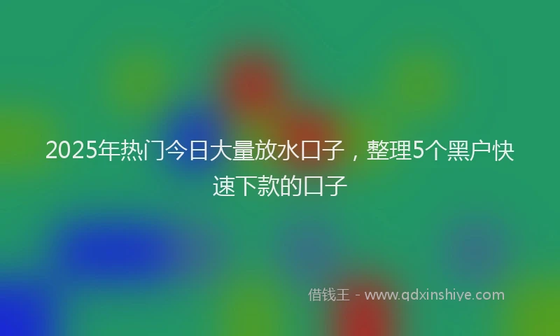 2025年热门今日大量放水口子，整理5个黑户快速下款的口子