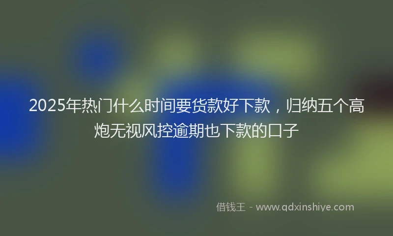 2025年热门什么时间要货款好下款，归纳五个高炮无视风控逾期也下款的口子
