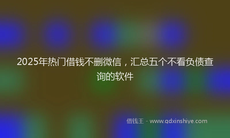 2025年热门借钱不删微信，汇总五个不看负债查询的软件