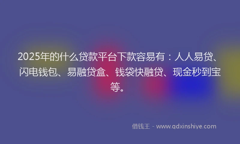 2025年的什么贷款平台下款容易有：人人易贷、闪电钱包、易融贷盒、钱袋快融贷、现金秒到宝等。