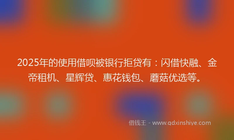 2025年的使用借呗被银行拒贷有：闪借快融、金帝租机、星辉贷、惠花钱包、蘑菇优选等。