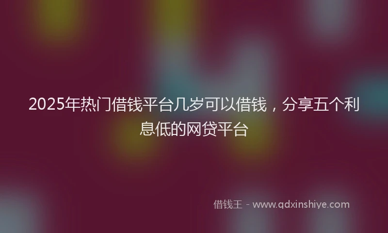 2025年热门借钱平台几岁可以借钱，分享五个利息低的网贷平台