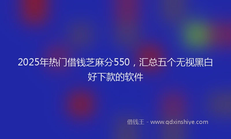 2025年热门借钱芝麻分550，汇总五个无视黑白好下款的软件