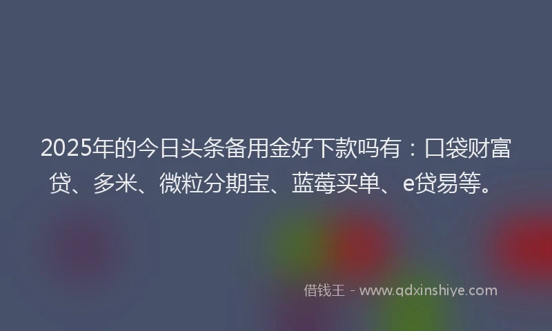 2025年的今日头条备用金好下款吗有：口袋财富贷、多米、微粒分期宝、蓝莓买单、e贷易等。