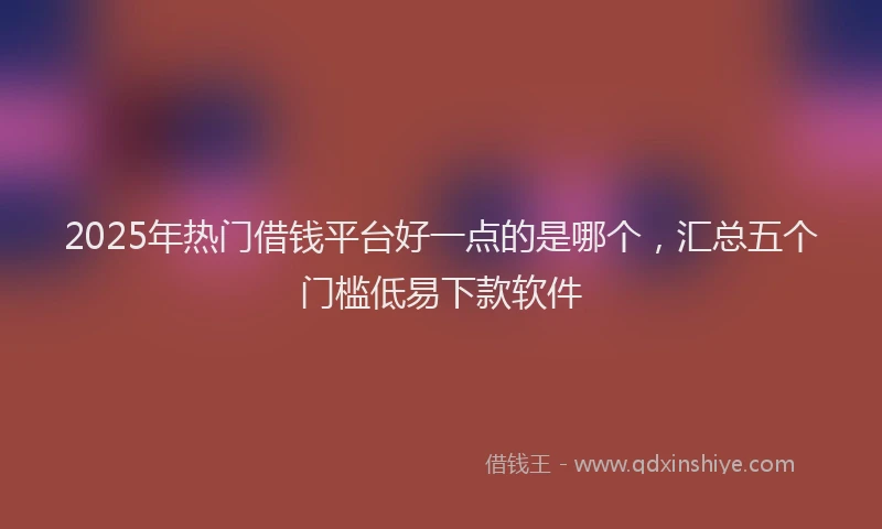2025年热门借钱平台好一点的是哪个，汇总五个门槛低易下款软件