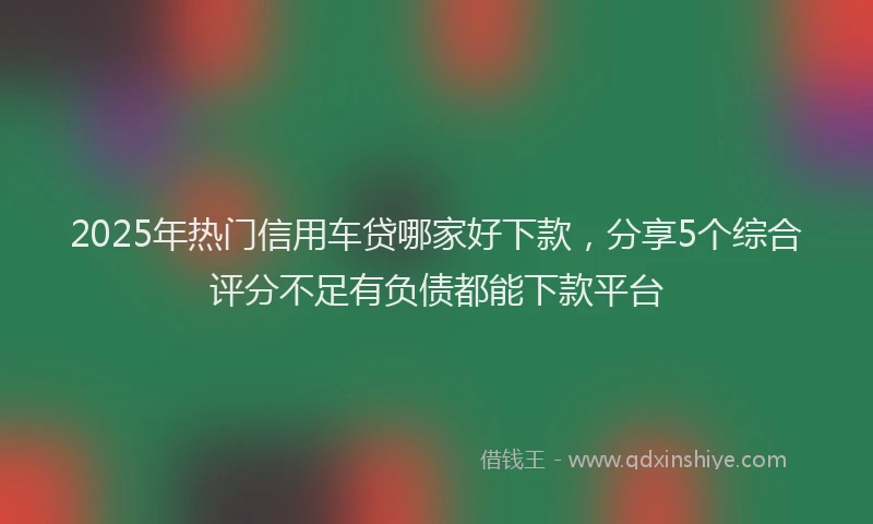 2025年热门信用车贷哪家好下款，分享5个综合评分不足有负债都能下款平台