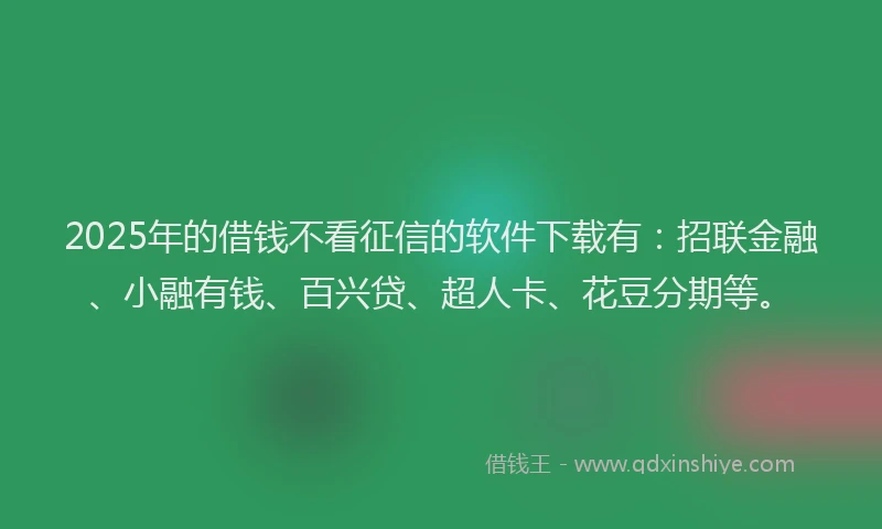 2025年的借钱不看征信的软件下载有：招联金融、小融有钱、百兴贷、超人卡、花豆分期等。