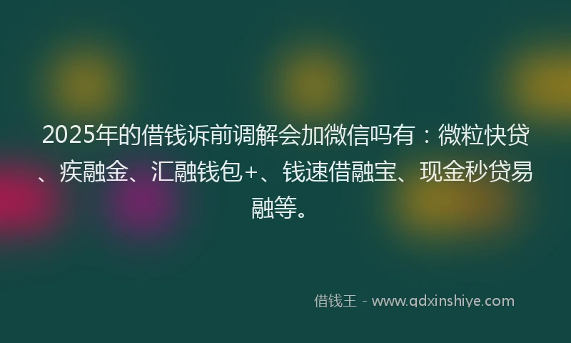 2025年的借钱诉前调解会加微信吗有：微粒快贷、疾融金、汇融钱包+、钱速借融宝、现金秒贷易融等。