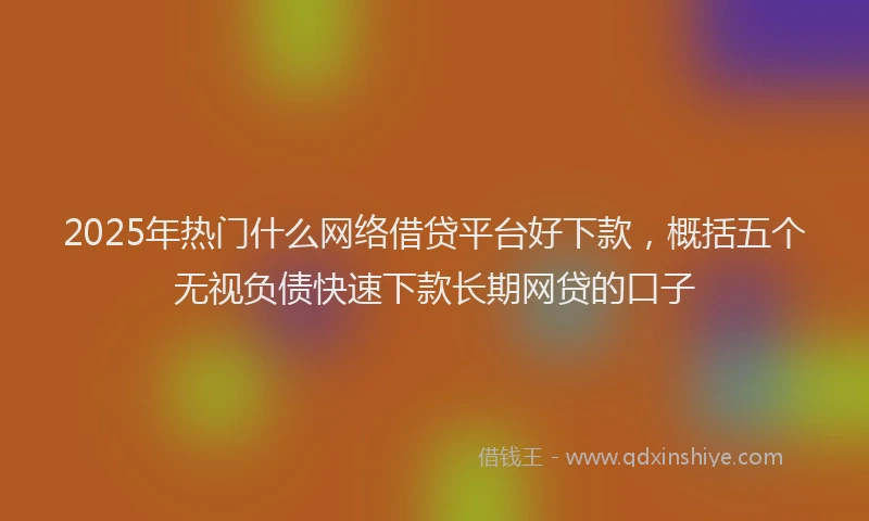 2025年热门什么网络借贷平台好下款，概括五个无视负债快速下款长期网贷的口子