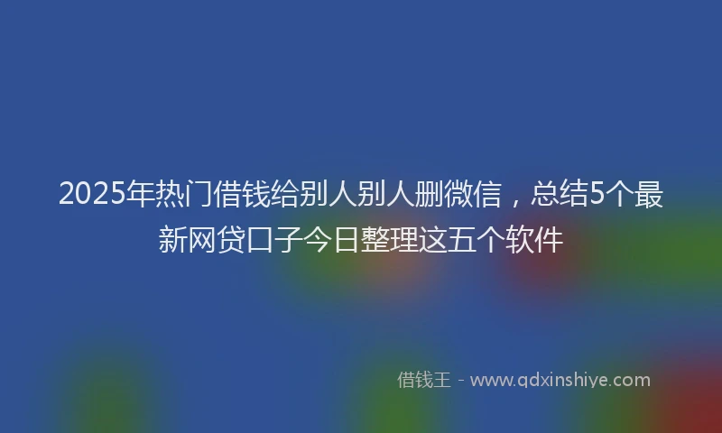 2025年热门借钱给别人别人删微信，总结5个最新网贷口子今日整理这五个软件