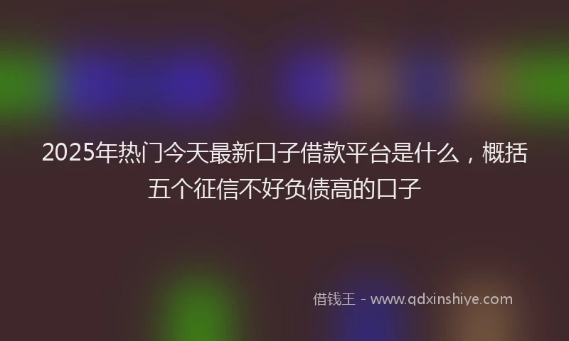 2025年热门今天最新口子借款平台是什么，概括五个征信不好负债高的口子