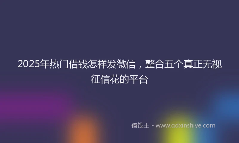 2025年热门借钱怎样发微信，整合五个真正无视征信花的平台