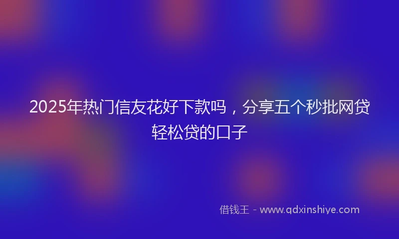 2025年热门信友花好下款吗，分享五个秒批网贷轻松贷的口子