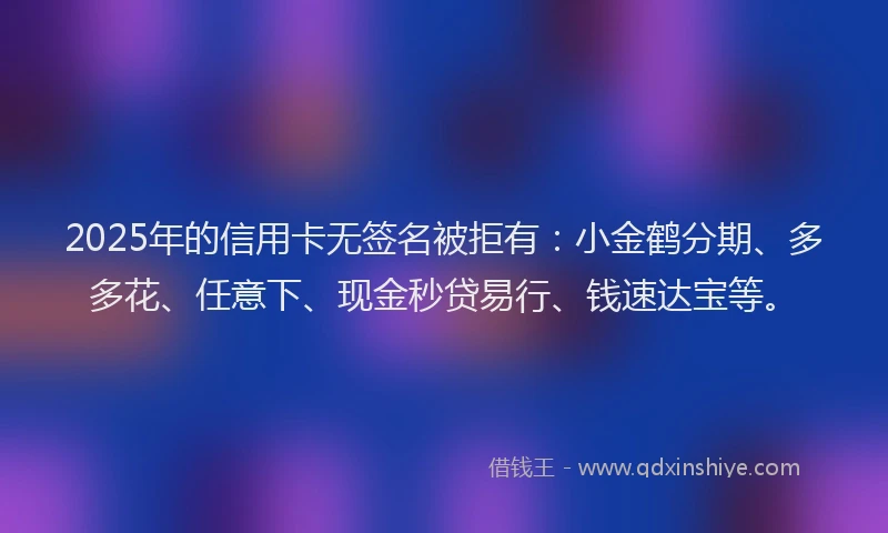 2025年的信用卡无签名被拒有：小金鹤分期、多多花、任意下、现金秒贷易行、钱速达宝等。