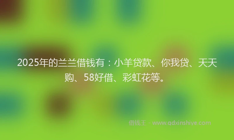 2025年的兰兰借钱有：小羊贷款、你我贷、天天购、58好借、彩虹花等。