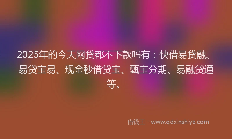 2025年的今天网贷都不下款吗有：快借易贷融、易贷宝易、现金秒借贷宝、甄宝分期、易融贷通等。