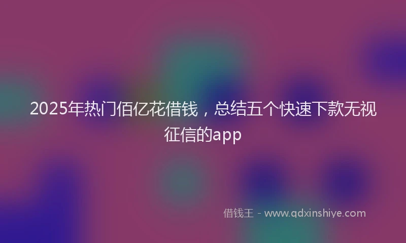 2025年热门佰亿花借钱，总结五个快速下款无视征信的app