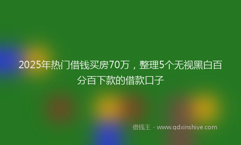2025年热门借钱买房70万，整理5个无视黑白百分百下款的借款口子