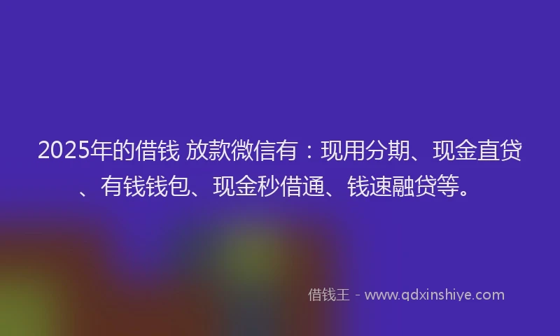 2025年的借钱 放款微信有：现用分期、现金直贷、有钱钱包、现金秒借通、钱速融贷等。