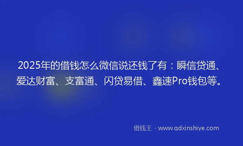 2025年的借钱怎么微信说还钱了有：瞬信贷通、爱达财富、支富通、闪贷易借、鑫速Pro钱包等。