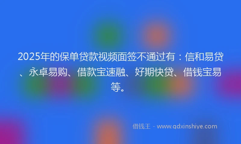 2025年的保单贷款视频面签不通过有：信和易贷、永卓易购、借款宝速融、好期快贷、借钱宝易等。