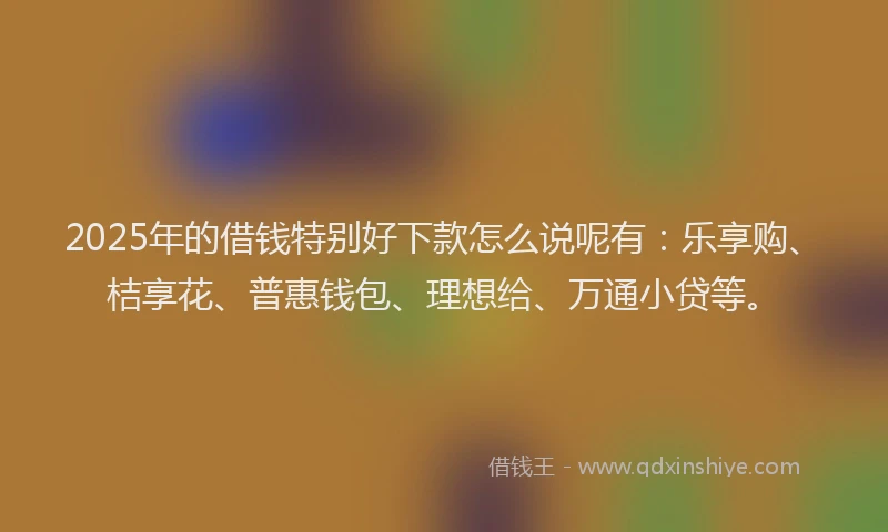 2025年的借钱特别好下款怎么说呢有：乐享购、桔享花、普惠钱包、理想给、万通小贷等。