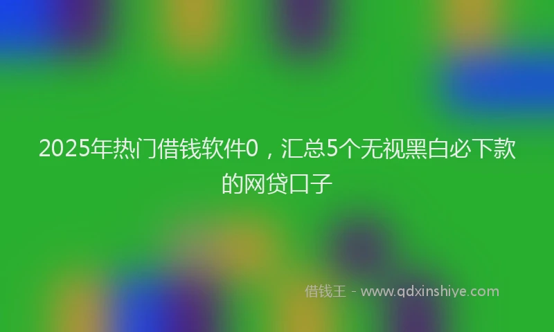 2025年热门借钱软件0，汇总5个无视黑白必下款的网贷口子