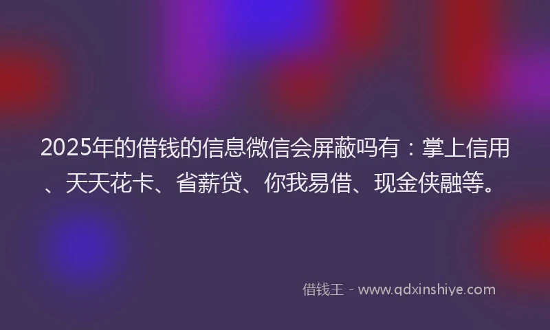 2025年的借钱的信息微信会屏蔽吗有：掌上信用、天天花卡、省薪贷、你我易借、现金侠融等。